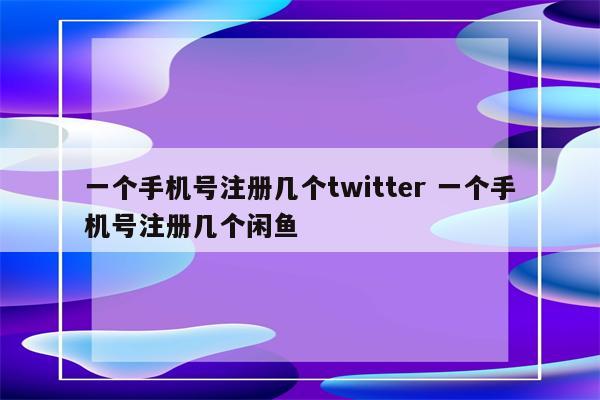 一个手机号注册几个twitter 一个手机号注册几个闲鱼