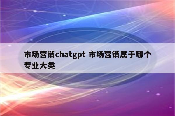 市场营销chatgpt 市场营销属于哪个专业大类