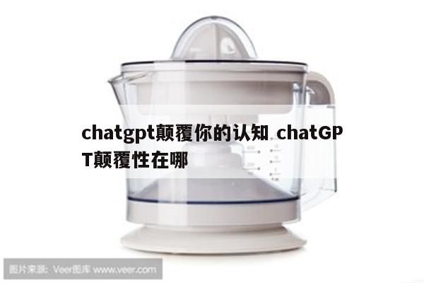 chatgpt颠覆你的认知 chatGPT颠覆性在哪