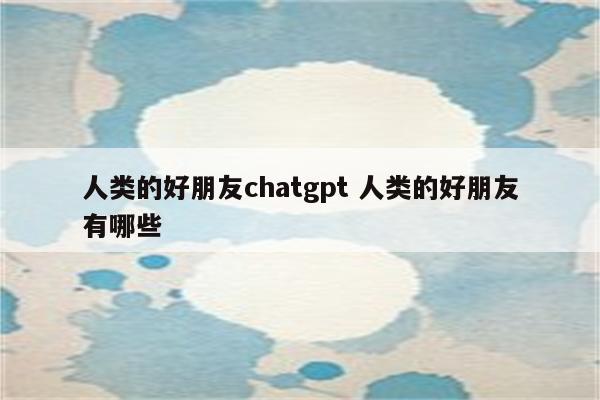 人类的好朋友chatgpt 人类的好朋友有哪些