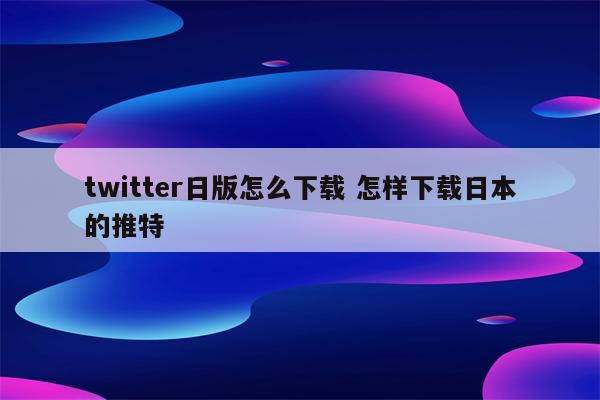 twitter日版怎么下载 怎样下载日本的推特