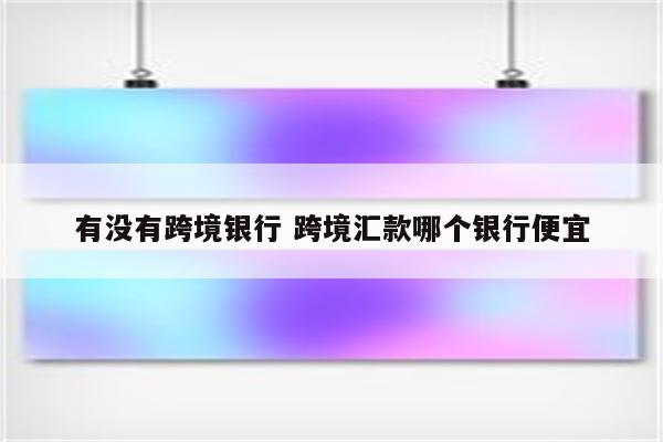 有没有跨境银行 跨境汇款哪个银行便宜