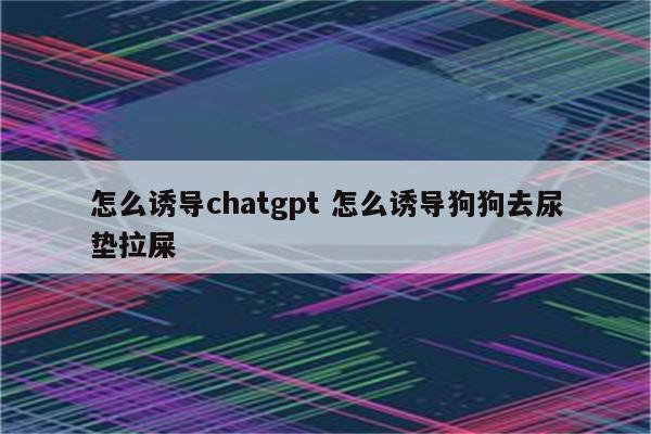 怎么诱导chatgpt 怎么诱导狗狗去尿垫拉屎