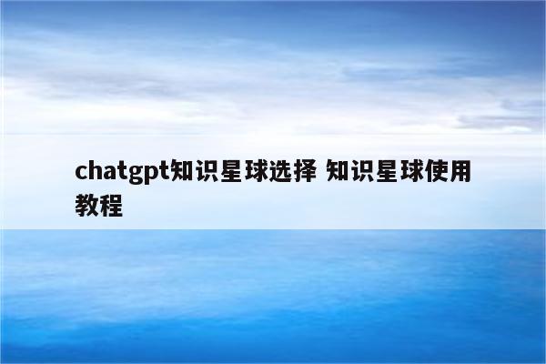 chatgpt知识星球选择 知识星球使用教程