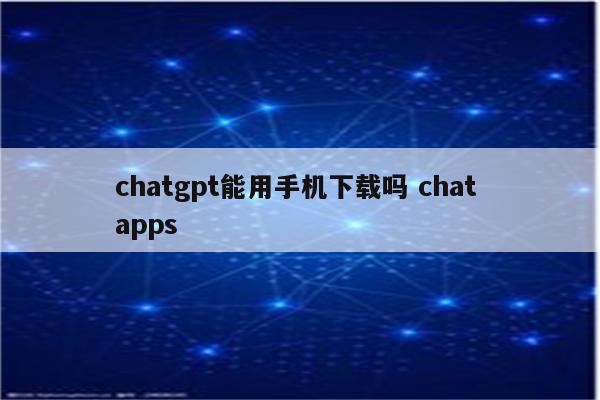 chatgpt能用手机下载吗 chat apps