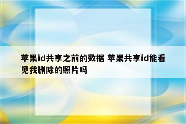 苹果id共享之前的数据 苹果共享id能看见我删除的照片吗