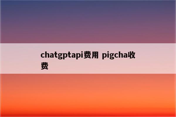 chatgptapi费用 pigcha收费