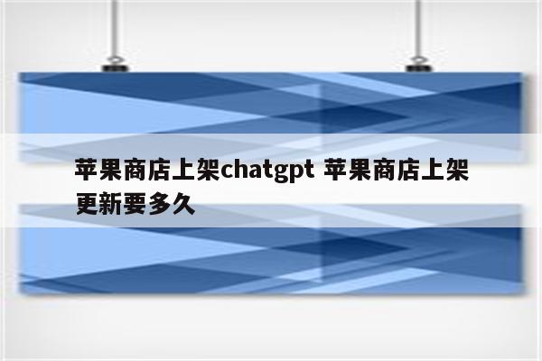 苹果商店上架chatgpt 苹果商店上架更新要多久