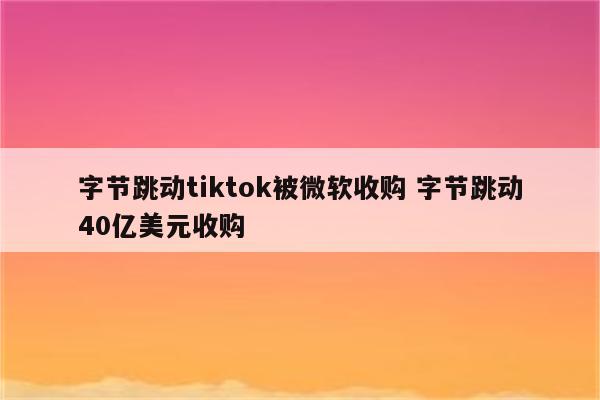 字节跳动tiktok被微软收购 字节跳动40亿美元收购