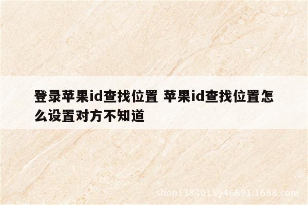 登录苹果id查找位置 苹果id查找位置怎么设置对方不知道