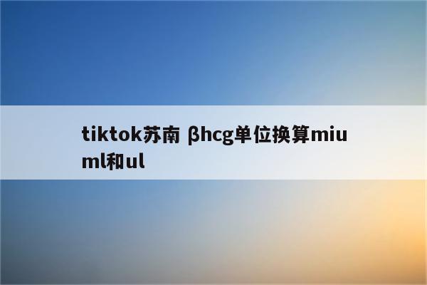 tiktok苏南 βhcg单位换算miuml和ul