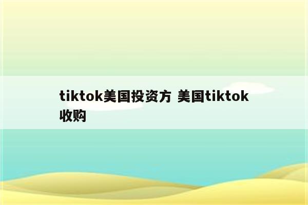 tiktok美国投资方 美国tiktok收购