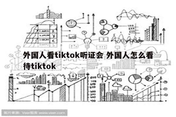 外国人看tiktok听证会 外国人怎么看待tiktok