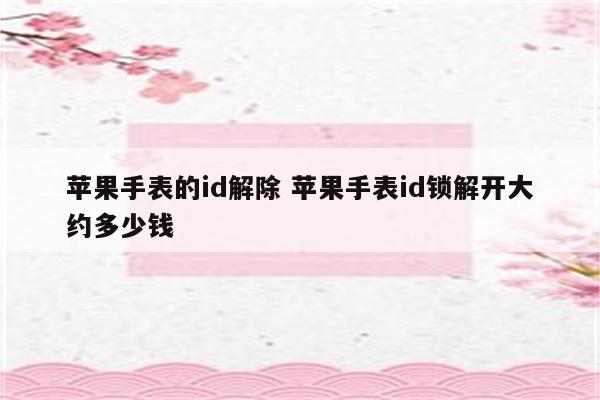 苹果手表的id解除 苹果手表id锁解开大约多少钱