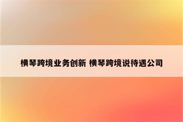 横琴跨境业务创新 横琴跨境说待遇公司