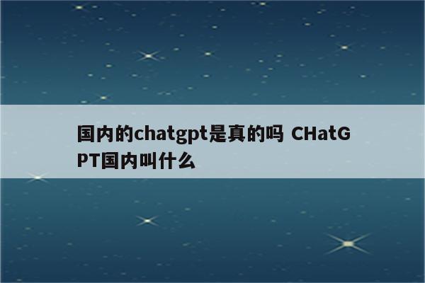 国内的chatgpt是真的吗 CHatGPT国内叫什么