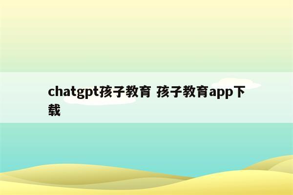 chatgpt孩子教育 孩子教育app下载