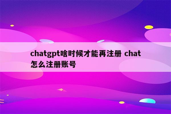 chatgpt啥时候才能再注册 chat怎么注册账号