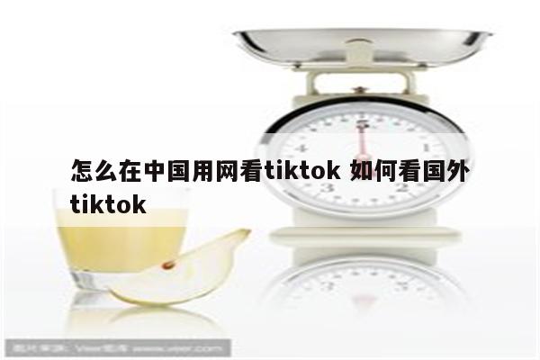 怎么在中国用网看tiktok 如何看国外tiktok