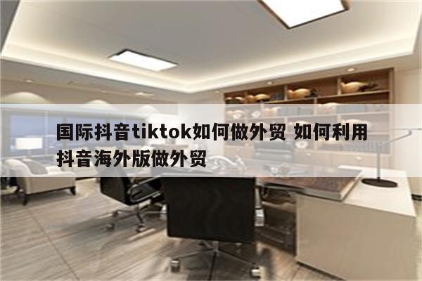 国际抖音tiktok如何做外贸 如何利用抖音海外版做外贸