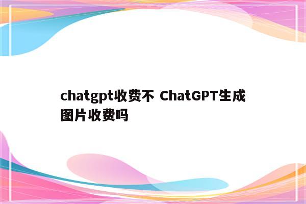 chatgpt收费不 ChatGPT生成图片收费吗