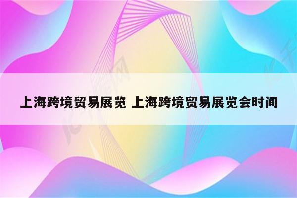 上海跨境贸易展览 上海跨境贸易展览会时间