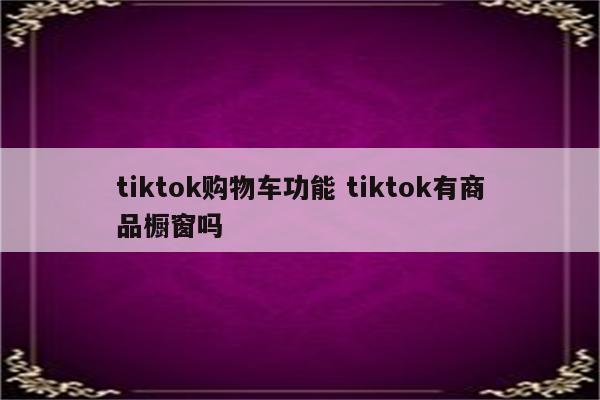 tiktok购物车功能 tiktok有商品橱窗吗