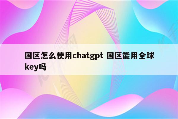 国区怎么使用chatgpt 国区能用全球key吗