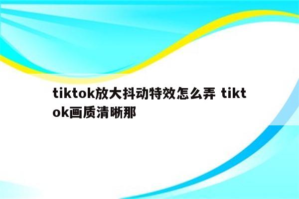 tiktok放大抖动特效怎么弄 tiktok画质清晰那