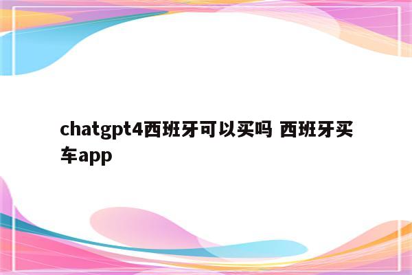 chatgpt4西班牙可以买吗 西班牙买车app