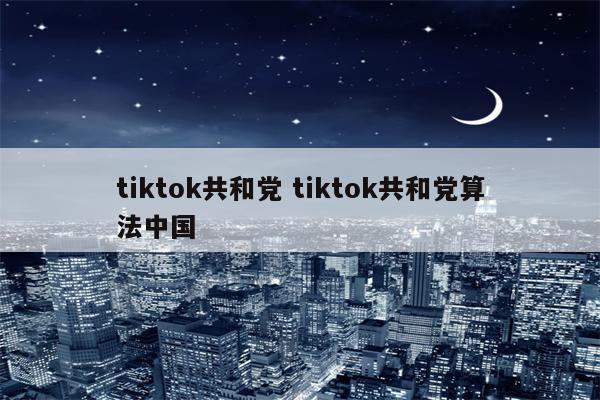 tiktok共和党 tiktok共和党算法中国