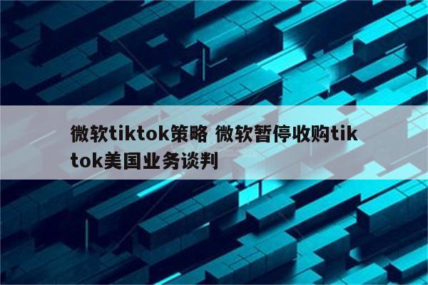 微软tiktok策略 微软暂停收购tiktok美国业务谈判