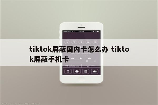 tiktok屏蔽国内卡怎么办 tiktok屏蔽手机卡