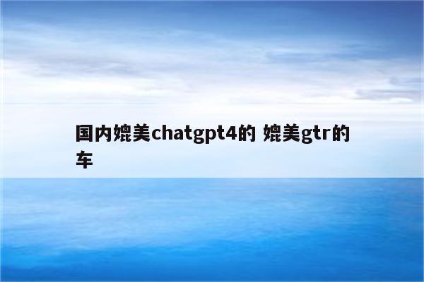 国内媲美chatgpt4的 媲美gtr的车