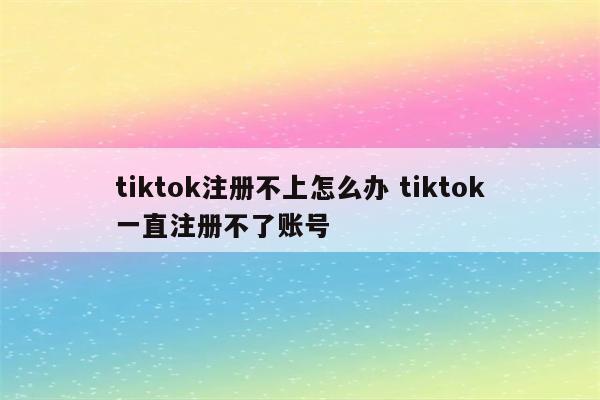 tiktok注册不上怎么办 tiktok一直注册不了账号