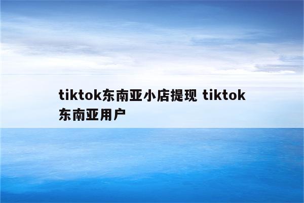 tiktok东南亚小店提现 tiktok东南亚用户