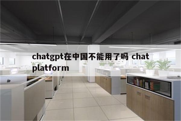 chatgpt在中国不能用了吗 chatplatform