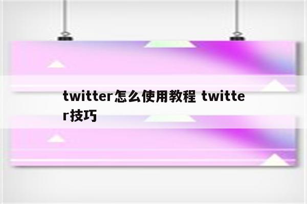 twitter怎么使用教程 twitter技巧