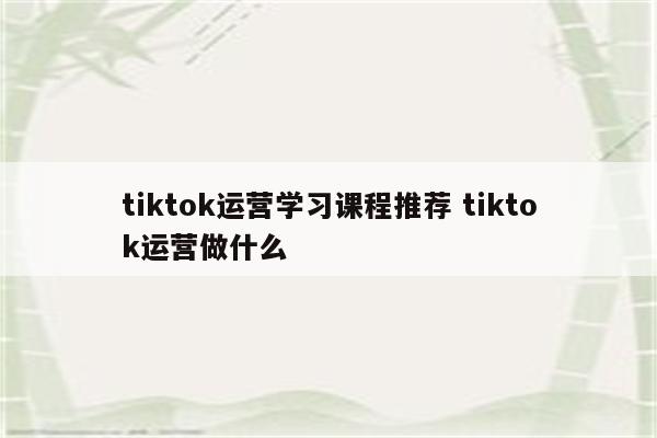 tiktok运营学习课程推荐 tiktok运营做什么