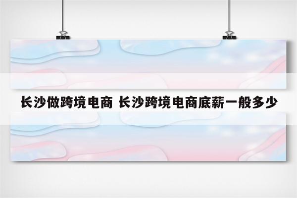 长沙做跨境电商 长沙跨境电商底薪一般多少