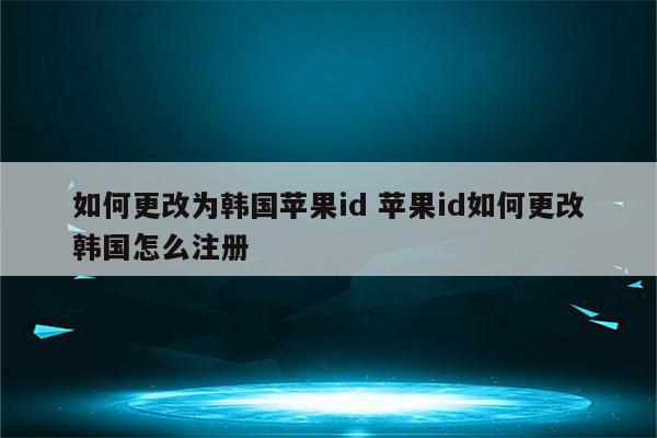 如何更改为韩国苹果id 苹果id如何更改韩国怎么注册