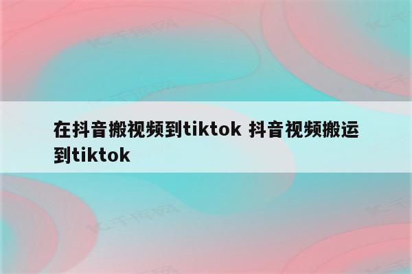 在抖音搬视频到tiktok 抖音视频搬运到tiktok