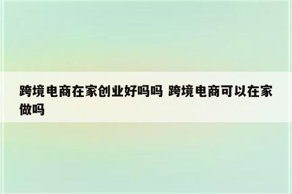 跨境电商在家创业好吗吗 跨境电商可以在家做吗