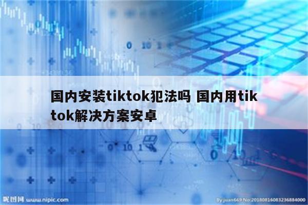 国内安装tiktok犯法吗 国内用tiktok解决方案安卓