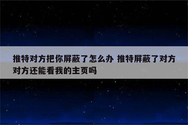 推特对方把你屏蔽了怎么办 推特屏蔽了对方对方还能看我的主页吗