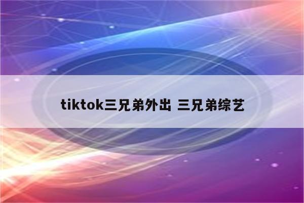 tiktok三兄弟外出 三兄弟综艺