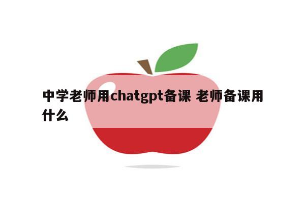 中学老师用chatgpt备课 老师备课用什么