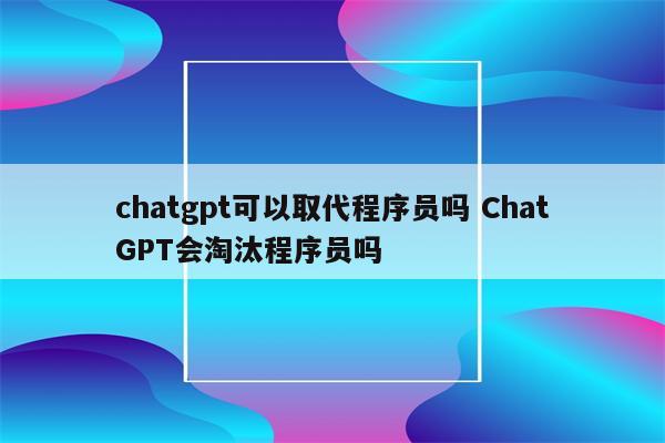 chatgpt可以取代程序员吗 ChatGPT会淘汰程序员吗