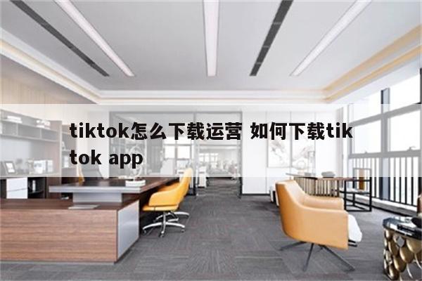 tiktok怎么下载运营 如何下载tiktok app