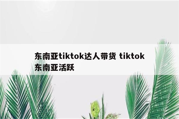 东南亚tiktok达人带货 tiktok东南亚活跃